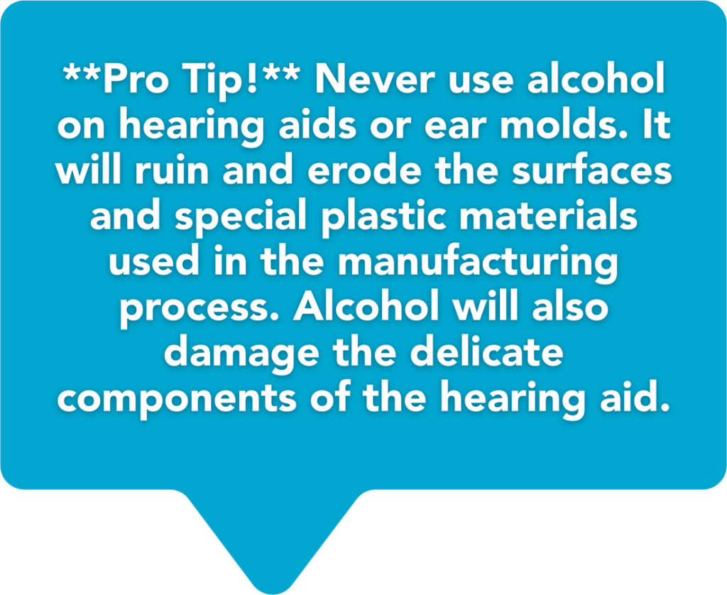 **Pro Tip!** Never use alcohol on hearing aids or ear molds. It will ruin and erode the surfaces and special plastic materials used in the manufacturing process. Alcohol will also damage the delicate components of the hearing aid.